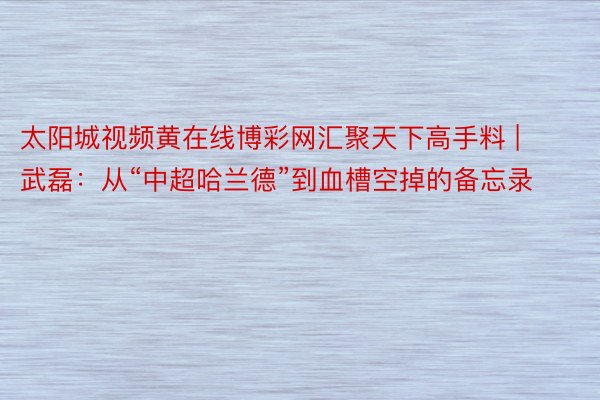 太阳城视频黄在线博彩网汇聚天下高手料 | 武磊：从“中超哈兰德”到血槽空掉的备忘录