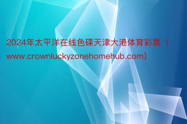 2024年太平洋在线色碟天津大港体育彩票（www.crownluckyzonehomehub.com）