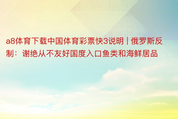 a8体育下载中国体育彩票快3说明 | 俄罗斯反制：谢绝从不友好国度入口鱼类和海鲜居品