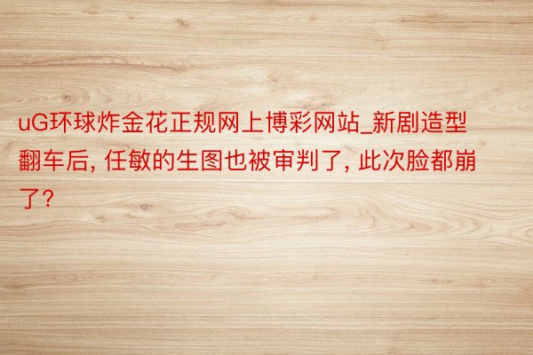 uG环球炸金花正规网上博彩网站_新剧造型翻车后, 任敏的生图也被审判了, 此次脸都崩了?