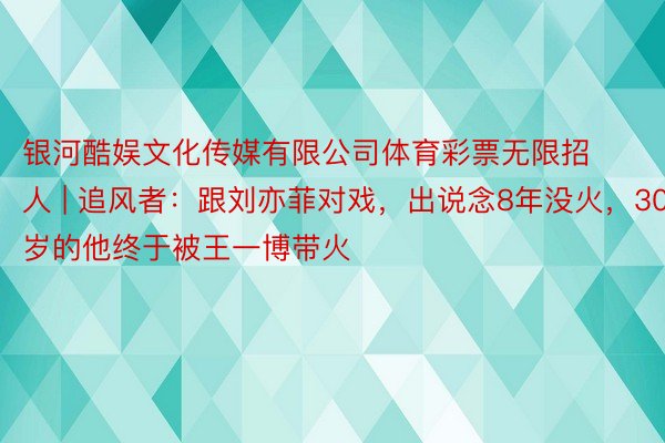 银河酷娱文化传媒有限公司体育彩票无限招人 | 追风者：跟刘亦菲对戏，出说念8年没火，30岁的他终于被王一博带火