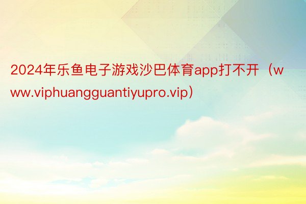2024年乐鱼电子游戏沙巴体育app打不开（www.viphuangguantiyupro.vip）