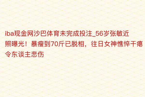 iba现金网沙巴体育未完成投注_56岁张敏近照曝光！暴瘦到70斤已脱相，往日女神憔悴干瘪令东谈主悲伤