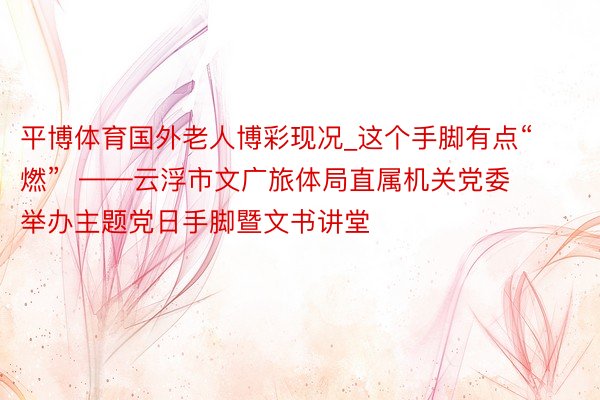 平博体育国外老人博彩现况_这个手脚有点“燃”  ——云浮市文广旅体局直属机关党委举办主题党日手脚暨文书讲堂