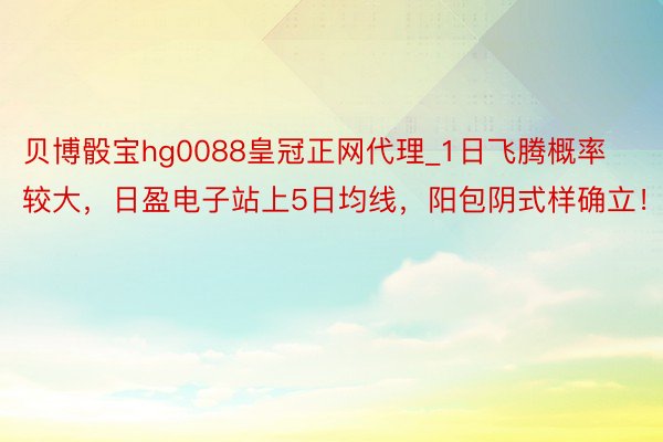 贝博骰宝hg0088皇冠正网代理_1日飞腾概率较大，日盈电子站上5日均线，阳包阴式样确立！