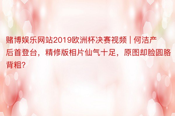 赌博娱乐网站2019欧洲杯决赛视频 | 何洁产后首登台，精修版相片仙气十足，原图却脸圆胳背粗？