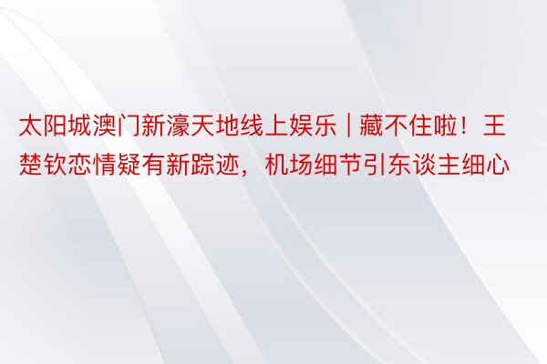 太阳城澳门新濠天地线上娱乐 | 藏不住啦！王楚钦恋情疑有新踪迹，机场细节引东谈主细心