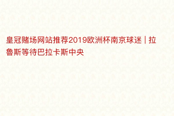 皇冠赌场网站推荐2019欧洲杯南京球迷 | 拉魯斯等待巴拉卡斯中央