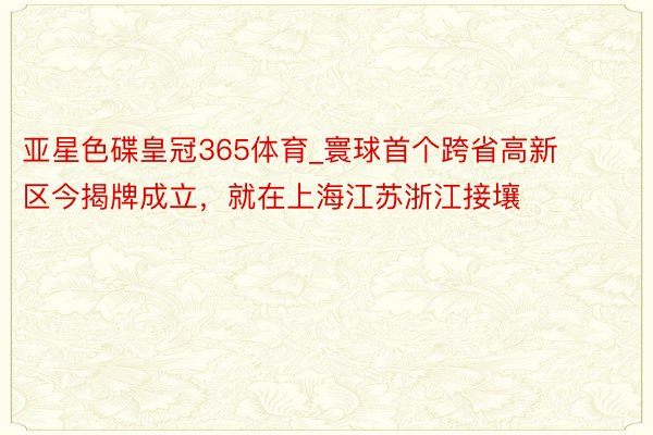 亚星色碟皇冠365体育_寰球首个跨省高新区今揭牌成立，就在上海江苏浙江接壤