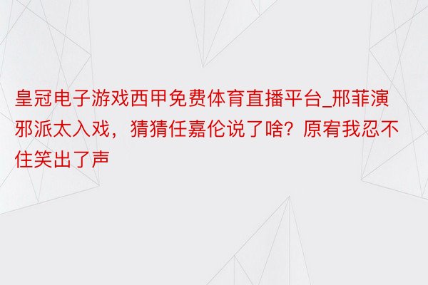 皇冠电子游戏西甲免费体育直播平台_邢菲演邪派太入戏，猜猜任嘉伦说了啥？原宥我忍不住笑出了声