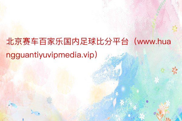 北京赛车百家乐国内足球比分平台（www.huangguantiyuvipmedia.vip）