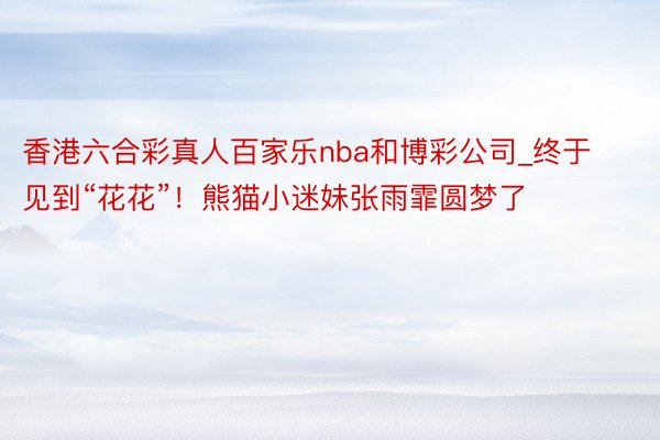 香港六合彩真人百家乐nba和博彩公司_终于见到“花花”！熊猫小迷妹张雨霏圆梦了