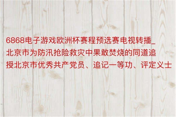 6868电子游戏欧洲杯赛程预选赛电视转播_北京市为防汛抢险救灾中果敢焚烧的同道追授北京市优秀共产党员、追记一等功、评定义士