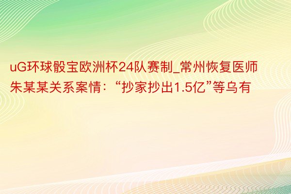 uG环球骰宝欧洲杯24队赛制_常州恢复医师朱某某关系案情：“抄家抄出1.5亿”等乌有