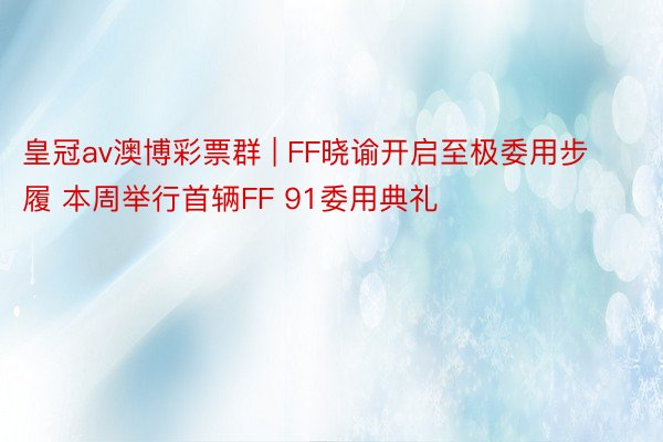 皇冠av澳博彩票群 | FF晓谕开启至极委用步履 本周举行首辆FF 91委用典礼