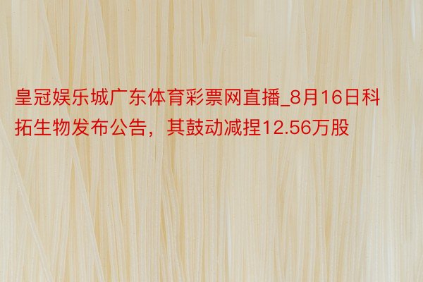 皇冠娱乐城广东体育彩票网直播_8月16日科拓生物发布公告，其鼓动减捏12.56万股