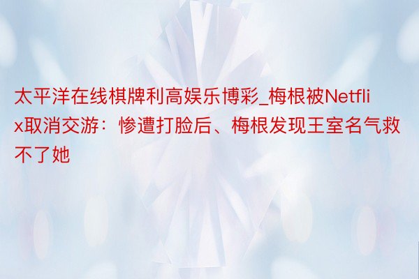 太平洋在线棋牌利高娱乐博彩_梅根被Netflix取消交游：惨遭打脸后、梅根发现王室名气救不了她