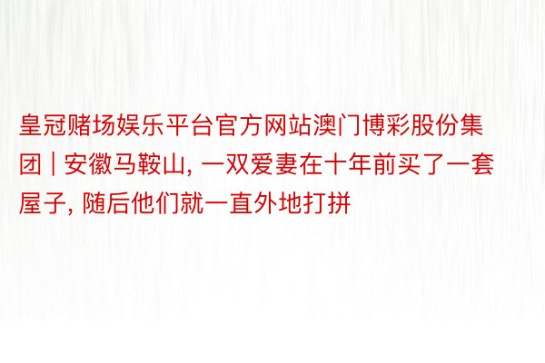 皇冠赌场娱乐平台官方网站澳门博彩股份集团 | 安徽马鞍山, 一双爱妻在十年前买了一套屋子, 随后他们就一直外地打拼