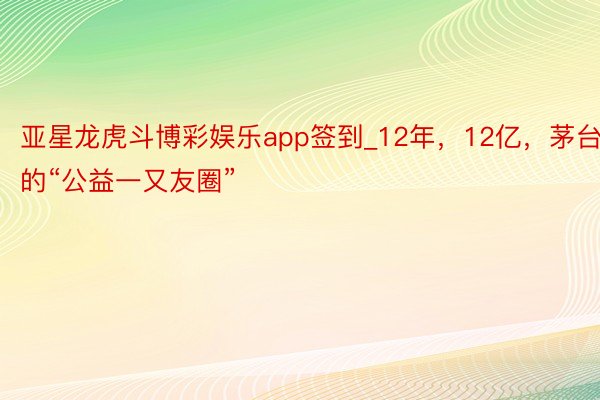 亚星龙虎斗博彩娱乐app签到_12年，12亿，茅台的“公益一又友圈”