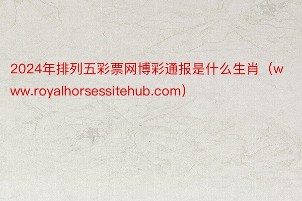 2024年排列五彩票网博彩通报是什么生肖（www.royalhorsessitehub.com）