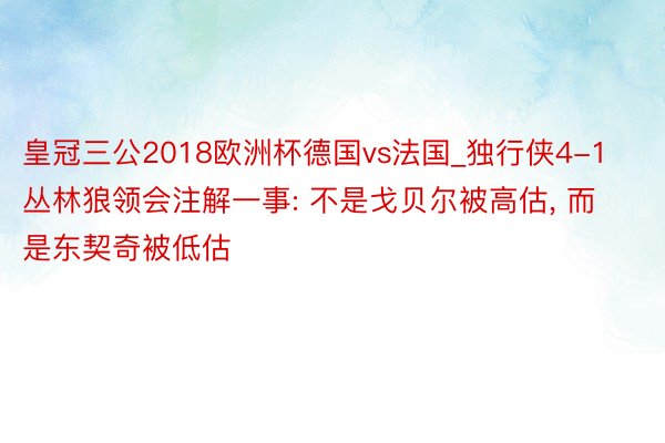 皇冠三公2018欧洲杯德国vs法国_独行侠4-1丛林狼领会注解一事: 不是戈贝尔被高估, 而是东契奇被低估
