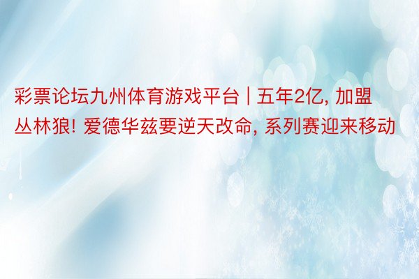 彩票论坛九州体育游戏平台 | 五年2亿, 加盟丛林狼! 爱德华兹要逆天改命, 系列赛迎来移动