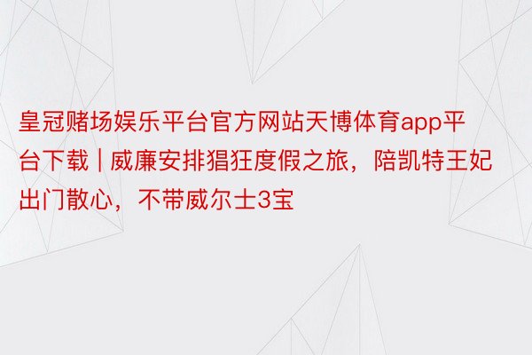 皇冠赌场娱乐平台官方网站天博体育app平台下载 | 威廉安排猖狂度假之旅，陪凯特王妃出门散心，不带威尔士3宝