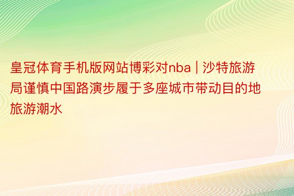 皇冠体育手机版网站博彩对nba | 沙特旅游局谨慎中国路演步履于多座城市带动目的地旅游潮水