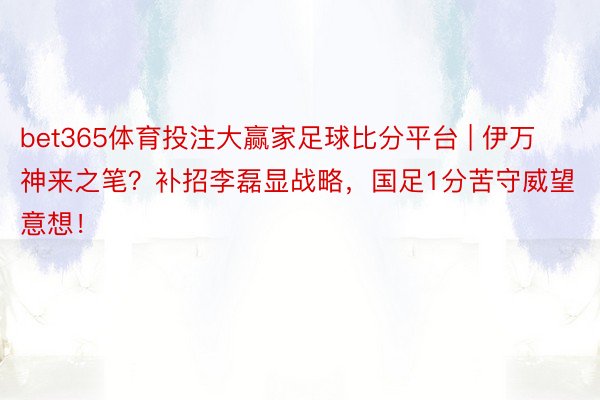 bet365体育投注大赢家足球比分平台 | 伊万神来之笔？补招李磊显战略，国足1分苦守威望意想！