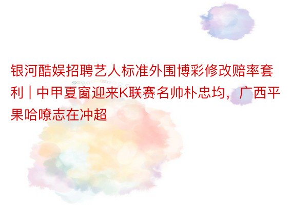 银河酷娱招聘艺人标准外围博彩修改赔率套利 | 中甲夏窗迎来K联赛名帅朴忠均，广西平果哈嘹志在冲超
