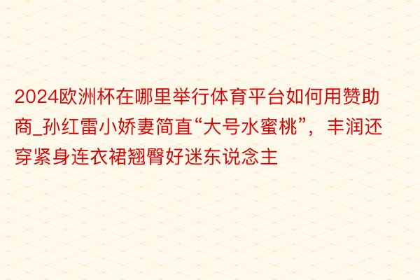 2024欧洲杯在哪里举行体育平台如何用赞助商_孙红雷小娇妻简直“大号水蜜桃”,丰润还穿紧身连衣裙翘臀好迷东说念主