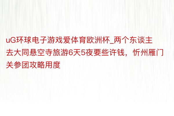 uG环球电子游戏爱体育欧洲杯_两个东谈主去大同悬空寺旅游6天5夜要些许钱，忻州雁门关参团攻略用度