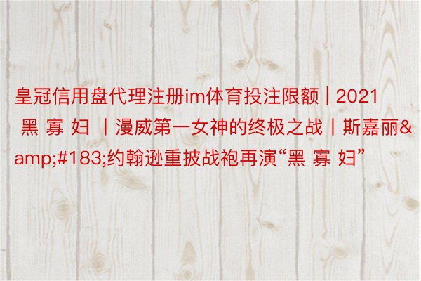 皇冠信用盘代理注册im体育投注限额 | 2021 黑 寡 妇 丨漫威第一女神的终极之战丨斯嘉丽&#183;约翰逊重披战袍再演“黑 寡 妇”