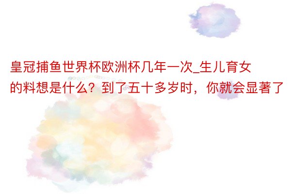 皇冠捕鱼世界杯欧洲杯几年一次_生儿育女的料想是什么？到了五十多岁时，你就会显著了