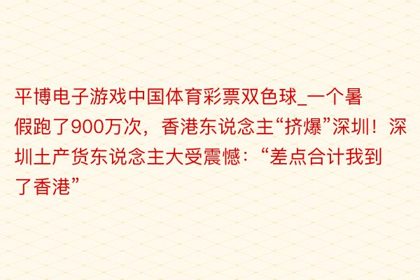 平博电子游戏中国体育彩票双色球_一个暑假跑了900万次，香港东说念主“挤爆”深圳！深圳土产货东说念主大受震憾：“差点合计我到了香港”