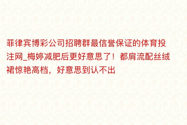 菲律宾博彩公司招聘群最信誉保证的体育投注网_梅婷减肥后更好意思了！都肩流配丝绒裙惊艳高档，好意思到认不出