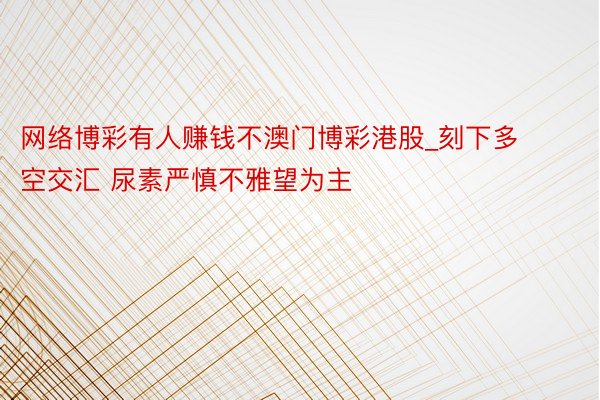 网络博彩有人赚钱不澳门博彩港股_刻下多空交汇 尿素严慎不雅望为主