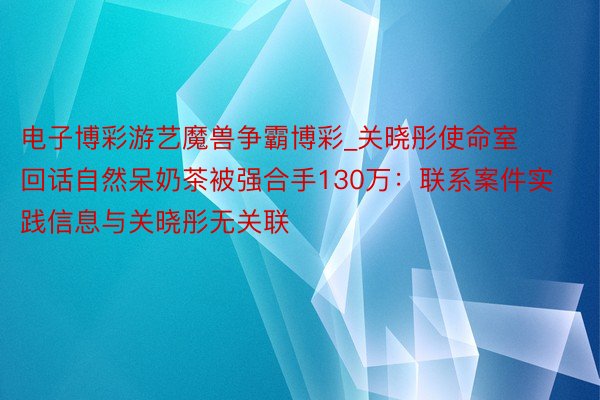 电子博彩游艺魔兽争霸博彩_关晓彤使命室回话自然呆奶茶被强合手130万：联系案件实践信息与关晓彤无关联
