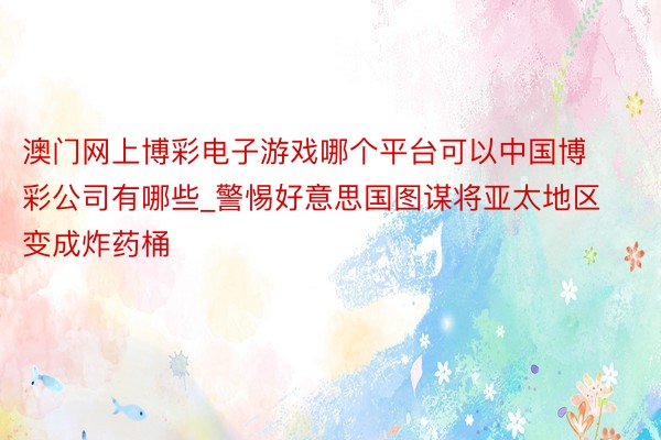 澳门网上博彩电子游戏哪个平台可以中国博彩公司有哪些_警惕好意思国图谋将亚太地区变成炸药桶