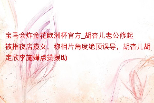 宝马会炸金花欧洲杯官方_胡杏儿老公修起被指夜店揽女，称相片角度绝顶误导，胡杏儿胡定欣李施嬅点赞援助