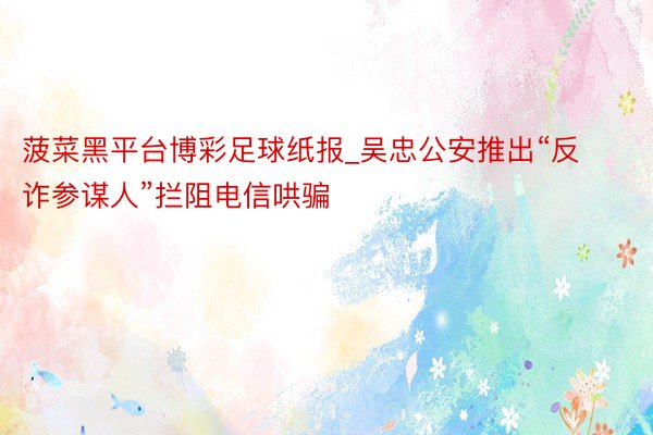 菠菜黑平台博彩足球纸报_吴忠公安推出“反诈参谋人”拦阻电信哄骗