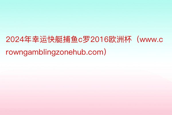 2024年幸运快艇捕鱼c罗2016欧洲杯（www.crowngamblingzonehub.com）